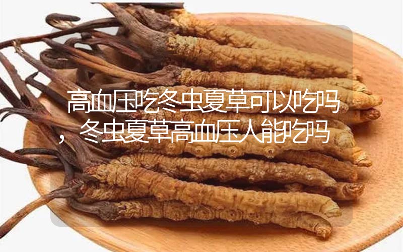 高血壓吃冬蟲夏草可以吃嗎？冬蟲夏草高血壓人能吃嗎？